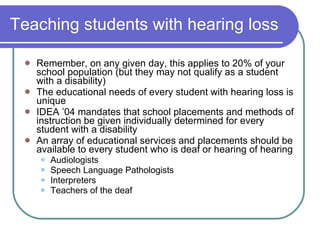 Teaching students with hearing loss Remember, on any given day, this applies to 20% of your school population (but they may not qualify as a student with a disability) The educational needs of every student with hearing loss is unique IDEA ’04 mandates that school placements and methods of instruction be given individually determined for every student with a disability An array of educational services and placements should be available to every student who is deaf or hearing of hearing Audiologists Speech Language Pathologists Interpreters Teachers of the deaf 