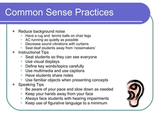 Common Sense Practices Reduce background noise Have a rug and  tennis balls on chair legs AC running as quietly as possible Decrease sound vibrations with curtains Seat deaf students away from ‘noisemakers’ Instructional Tips Seat students so they can see everyone Use visual displays Define key words/topics carefully Use multimedia and use captions Have students share notes Use familiar objects when presenting concepts Speaking Tips Be aware of your pace and slow down as needed Keep your hands away from your face Always face students with hearing impairments Keep use of figurative language to a minimum 