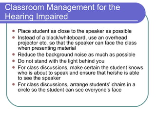Classroom Management for the Hearing Impaired Place student as close to the speaker as possible Instead of a black/whiteboard, use an overhead projector etc. so that the speaker can face the class when presenting material Reduce the background noise as much as possible Do not stand with the light behind you For class discussions, make certain the student knows who is about to speak and ensure that he/she is able to see the speaker For class discussions, arrange students’ chairs in a circle so the student can see everyone’s face 