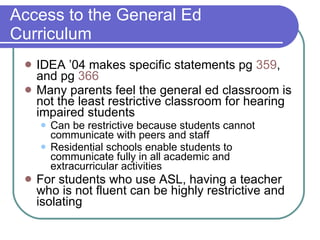 Access to the General Ed Curriculum IDEA ’04 makes specific statements pg  359 , and pg  366 Many parents feel the general ed classroom is not the least restrictive classroom for hearing impaired students Can be restrictive because students cannot communicate with peers and staff Residential schools enable students to communicate fully in all academic and extracurricular activities For students who use ASL, having a teacher who is not fluent can be highly restrictive and isolating 