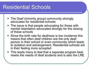 Residential Schools The Deaf (minority group) community strongly advocates for residential schools The issue is that people advocating for those with mental retardation advocated strongly for the closing of these schools Since the birth rate for deafness is low incidence this means that often deaf children are the only deaf person in their school or even community which leads to isolation and estrangement. Residential schools aid in their feeling more accepted This leads many to feel that a separate program best meets the needs of deaf students and is also the LRE 