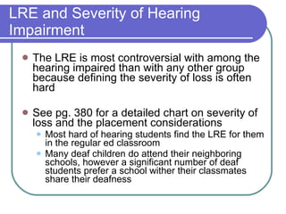 LRE and Severity of Hearing Impairment The LRE is most controversial with among the hearing impaired than with any other group because defining the severity of loss is often hard See pg. 380 for a detailed chart on severity of loss and the placement considerations Most hard of hearing students find the LRE for them in the regular ed classroom Many deaf children do attend their neighboring schools, however a significant number of deaf students prefer a school wither their classmates share their deafness 