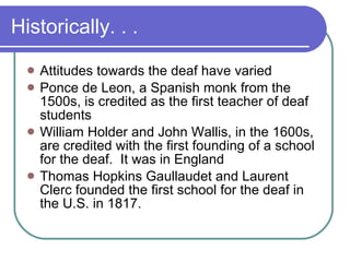 Historically. . .  Attitudes towards the deaf have varied Ponce de Leon, a Spanish monk from the 1500s, is credited as the first teacher of deaf students William Holder and John Wallis, in the 1600s, are credited with the first founding of a school for the deaf.  It was in England Thomas Hopkins Gaullaudet and Laurent Clerc founded the first school for the deaf in the U.S. in 1817.  