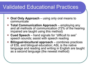 Validated Educational Practices Oral Only Approach  – using only oral means to communicate Total Communication Approach  – employing any and all methods of communication (72% of the hearing impaired are taught using this method) Cued Speech  – hand signals for “difficult to see” speech sounds; assist with speech reading Bilingual-bicultural approach  – combines practices of ESL and bilingual education; ASL is the native language and reading and writing in English are taught as a second language (the newest method) 