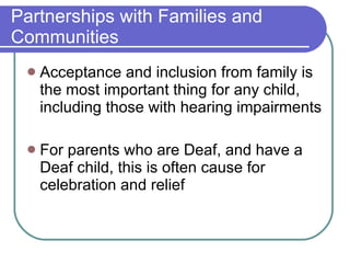 Partnerships with Families and Communities Acceptance and inclusion from family is the most important thing for any child, including those with hearing impairments For parents who are Deaf, and have a Deaf child, this is often cause for celebration and relief 