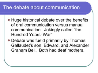 The debate about communication Huge historical debate over the benefits of oral communication versus manual communication.  Jokingly called “the Hundred Years’ War” Debate was fueld primarily by Thomas Gallaudet’s son, Edward, and Alexander Graham Bell.  Both had deaf mothers. 