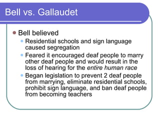 Bell vs. Gallaudet Bell believed Residential schools and sign language caused segregation Feared it encouraged deaf people to marry other deaf people and would result in the loss of hearing for the  entire human race Began legislation to prevent 2 deaf people from marrying, eliminate residential schools, prohibit sign language, and ban deaf people from becoming teachers 