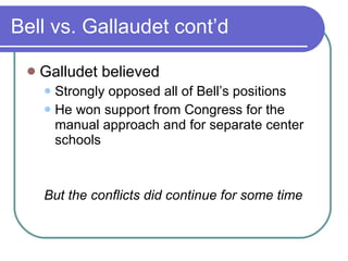 Bell vs. Gallaudet cont’d Galludet believed Strongly opposed all of Bell’s positions He won support from Congress for the manual approach and for separate center schools But the conflicts did continue for some time 