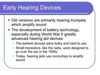 Early Hearing Devices Old versions are primarily hearing trumpets which amplify sound The development of battery technology, especially during World War II greatly advanced hearing aid devices The earliest devices were bulky and hard to use Small transistors, like the radio, were designed to go over the ear in the 1950s Today, hearing aids use microchips to amplify sound 