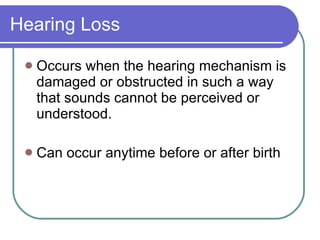 Hearing Loss Occurs when the hearing mechanism is damaged or obstructed in such a way that sounds cannot be perceived or understood. Can occur anytime before or after birth 