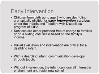 Early Intervention
 Children from birth up to age 3 who are deaf-blind,
are typically eligible for early intervention services
under the Infants and Toddlers with Disabilities
program of IDEA
 Services are either provided free of charge to families
or on a sliding cost scale based on the family’s
income.
 Visual evaluation and intervention are critical for a
deafblind infant.
 With a deafblind infant, communication develops
through touch.
 Without intervention, the infant can lose all interest in
environment and resist new stimuli.
 