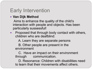 Early Intervention
 Van Dijk Method
Aims to enhance the quality of the child’s
interaction with people and objects. Has been
particularly sussessful!
 Proposed that through body contact with others,
children who are deafblind:
A. Learn they are separate persons
B. Other people are present in the
environment
C. Have an impact on their environment
through communication.
D. Resonance: Children with disabilities need
to learn that their movements affect others.
 