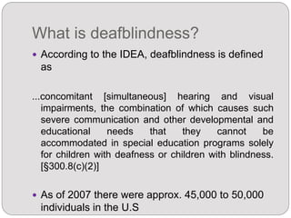 What is deafblindness?
 According to the IDEA, deafblindness is defined
as
...concomitant [simultaneous] hearing and visual
impairments, the combination of which causes such
severe communication and other developmental and
educational needs that they cannot be
accommodated in special education programs solely
for children with deafness or children with blindness.
[§300.8(c)(2)]
 As of 2007 there were approx. 45,000 to 50,000
individuals in the U.S
 