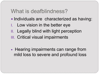 What is deafblindness?
 Individuals are characterized as having:
I. Low vision in the better eye
II. Legally blind with light perception
III. Critical visual impairments
 Hearing impairments can range from
mild loss to severe and profound loss
 