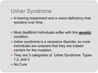Usher Syndrome
 A hearing impairment and a vision deficiency that
worsens over time.
 Most deafblind individuals suffer with this genetic
condition.
 Usher syndrome is a recessive disorder, so most
individuals are unaware that they are indeed
carriers for the mutation.
 They are 3 categories of Usher Syndrome. Types
1,2, and 3
 No Cure
 