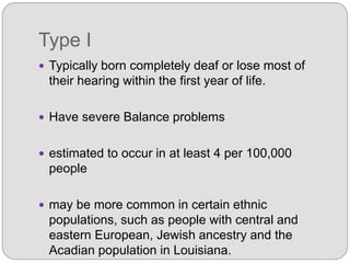 Type I
 Typically born completely deaf or lose most of
their hearing within the first year of life.
 Have severe Balance problems
 estimated to occur in at least 4 per 100,000
people
 may be more common in certain ethnic
populations, such as people with central and
eastern European, Jewish ancestry and the
Acadian population in Louisiana.
 