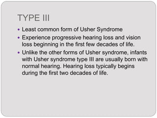 TYPE III
 Least common form of Usher Syndrome
 Experience progressive hearing loss and vision
loss beginning in the first few decades of life.
 Unlike the other forms of Usher syndrome, infants
with Usher syndrome type III are usually born with
normal hearing. Hearing loss typically begins
during the first two decades of life.
 