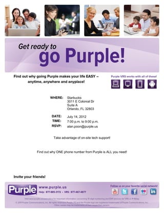 WHERE:     Starbucks
                   3011 E Colonial Dr
                   Suite A
                   Orlando, FL 32803

         DATE:     July 14, 2012
         TIME:     7:00 p.m. to 9:00 p.m.
         RSVP:     alan.poon@purple.us


          Take advantage of on-site tech support!



Find out why ONE phone number from Purple is ALL you need!
 