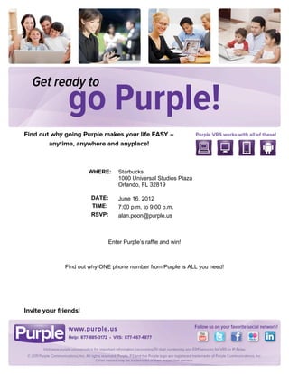 !


!

!

!

!

!

!

!

!

!

!

                                      !

    !           WHERE:     Starbucks
                           1000 Universal Studios Plaza
    !
                           Orlando, FL 32819
    !
                 DATE:     June 16, 2012
    !            TIME:     7:00 p.m. to 9:00 p.m.
                 RSVP:     alan.poon@purple.us



                       Enter Purple’s raffle and win!!

                                      !

        Find out why ONE phone number from Purple is ALL you need!!



                                      !
 