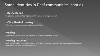 Some Identities in Deaf communities (cont’d)
Late-Deafened
People who lost their hearing later in life instead of being born deaf
HOH – Hard of Hearing
This refers to people who aren’t profoundly deaf
Hearing
People who can fully hear and socialize as a hearing/speaking person
Hearing Impaired
Most people prefer to be called deaf of HOH. Best thing to do is to just see how the person describes
themselves and then use what they use
 