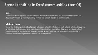 Some Identities in Deaf communities (cont’d)
Oral
This means the deaf person was raised orally. Usually they don’t know ASL or learned ASL later in life.
They usually rely on lip-reading, hearing devices and speech in order to communicate.
Mainstream
One of the first things that d/Deaf people talk about when they first meet each other is whether they grew
up going to a deaf school or were mainstream. Mainstreamed means that they went to a public school
what either had or did not have a program for deaf & HOH students. The goal is to find something in
common to start making a connection with the other person.
 