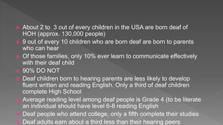  About 2 to 3 out of every children in the USA are born deaf of
HOH (approx. 130,000 people)
 9 out of every 10 children who are born deaf are born to parents
who can hear
 Of those families, only 10% ever learn to communicate effectively
with their deaf child
 90% DO NOT
 Deaf children born to hearing parents are less likely to develop
fluent written and reading English. Only a third of deaf children
complete High School
 Average reading level among deaf people is Grade 4 (to be literate
an individual should have level 6-8 reading English
 Deaf people who attend college, only a fifth complete their studies
 Deaf adults earn about a third less than their hearing peers
 