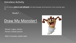 Voiceless Activity
For this activity, voice is not allowed, only body language, facial expression, mimic, pointing, signs,
etc.
Draw My Monster!
Person 1 signs, mimics
Person 2 draws picture
After 3 minutes, switch roles
Ready? …
 