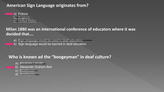 American Sign Language originates from?
a) France
b) England
c) United States
Milan 1880 was an international conference of educators where it was
decided that….
a) Sign language would be used in deaf education
b) Sign language would be banned in deaf education
Who is known ad the “boogeyman” in deaf culture?
a) Abraham Lincoln
b) Alexander Graham Bell
c) Beethoven
d) Beetlejuice
 