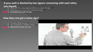 If your path is blocked by two signers conversing with each other,
you should:a) Wait until they stop signing before you pass through
b) Bend down very low while walking through
c) Go ahead and walk through
How does one get a name sign?
a) You just make one up
b) You complete an initiation ritual
c) Deaf person gives it to you
 