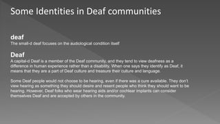Some Identities in Deaf communities
deaf
The small-d deaf focuses on the audiological condition itself
Deaf
A capital-d Deaf is a member of the Deaf community, and they tend to view deafness as a
difference in human experience rather than a disability. When one says they identify as Deaf, it
means that they are a part of Deaf culture and treasure their culture and language.
Some Deaf people would not choose to be hearing, even if there was a cure available. They don’t
view hearing as something they should desire and resent people who think they should want to be
hearing. However, Deaf folks who wear hearing aids and/or cochlear implants can consider
themselves Deaf and are accepted by others in the community.
 