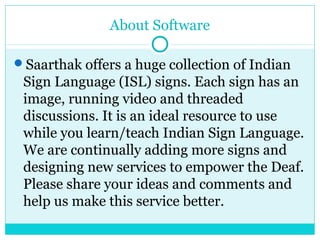 About Software
Saarthak offers a huge collection of Indian
Sign Language (ISL) signs. Each sign has an
image, running video and threaded
discussions. It is an ideal resource to use
while you learn/teach Indian Sign Language.
We are continually adding more signs and
designing new services to empower the Deaf.
Please share your ideas and comments and
help us make this service better.
 