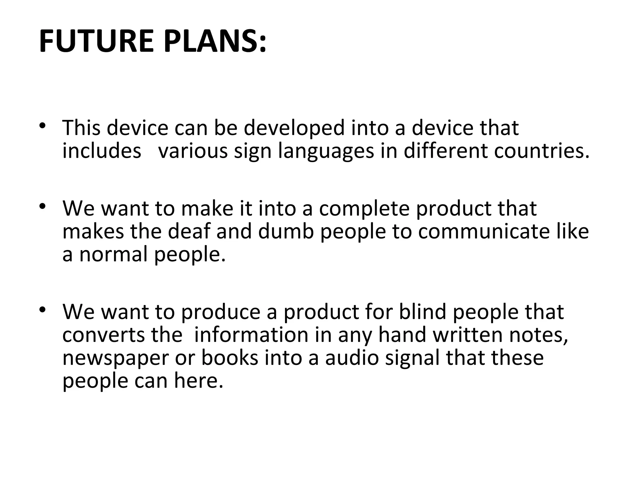 FUTURE PLANS:
• This device can be developed into a device that
includes various sign languages in different countries.
• We want to make it into a complete product that
makes the deaf and dumb people to communicate like
a normal people.
• We want to produce a product for blind people that
converts the information in any hand written notes,
newspaper or books into a audio signal that these
people can here.
 