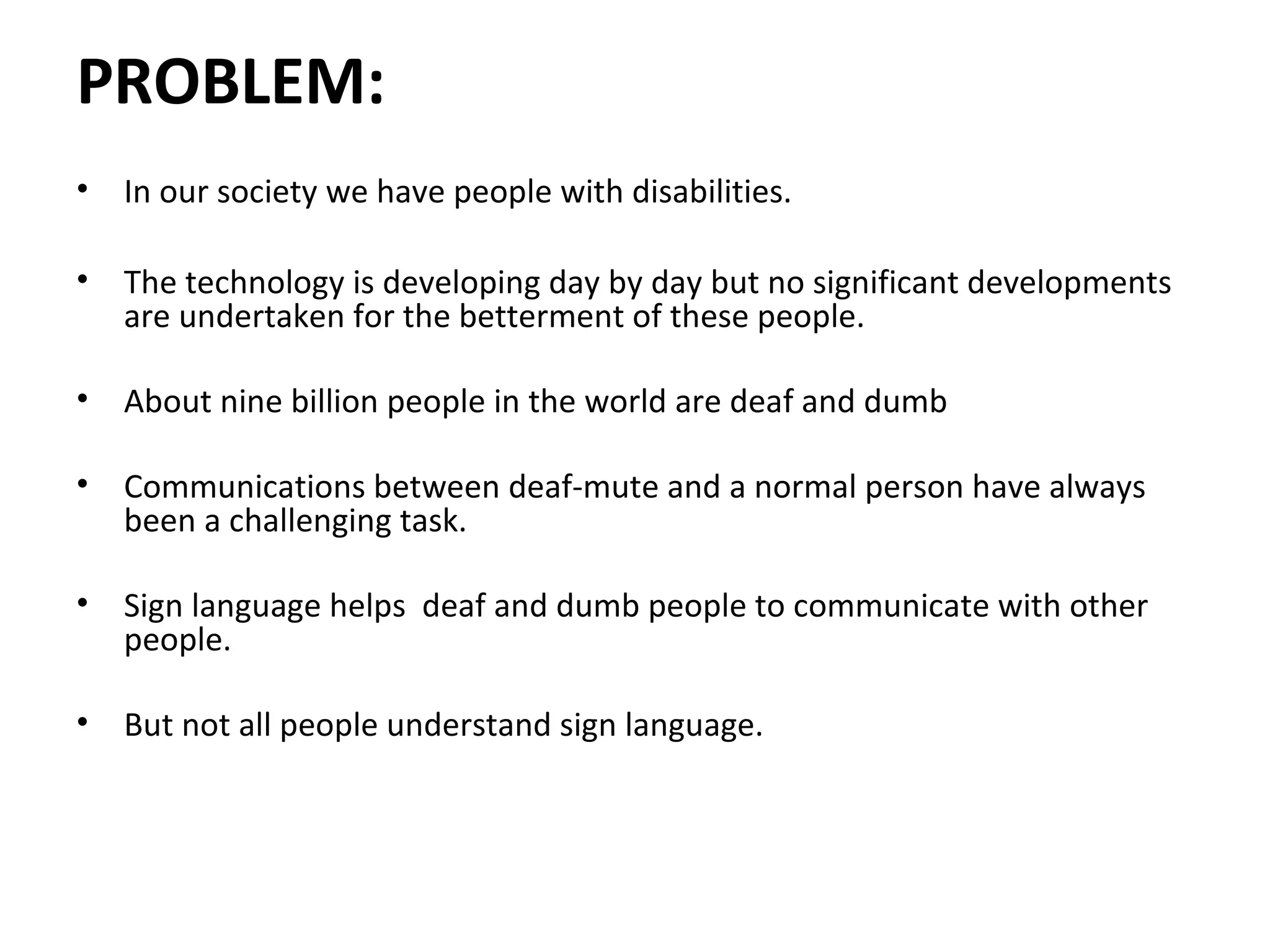 PROBLEM:
• In our society we have people with disabilities.
• The technology is developing day by day but no significant developments
are undertaken for the betterment of these people.
• About nine billion people in the world are deaf and dumb
• Communications between deaf-mute and a normal person have always
been a challenging task.
• Sign language helps deaf and dumb people to communicate with other
people.
• But not all people understand sign language.
 