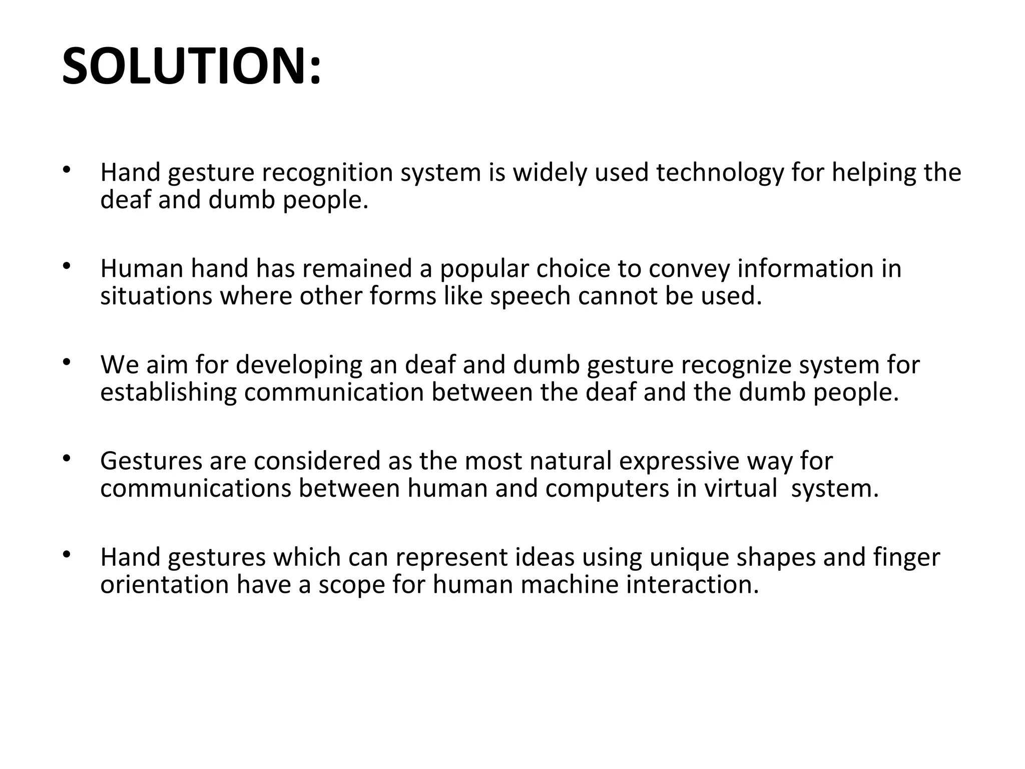 SOLUTION:
• Hand gesture recognition system is widely used technology for helping the
deaf and dumb people.
• Human hand has remained a popular choice to convey information in
situations where other forms like speech cannot be used.
• We aim for developing an deaf and dumb gesture recognize system for
establishing communication between the deaf and the dumb people.
• Gestures are considered as the most natural expressive way for
communications between human and computers in virtual system.
• Hand gestures which can represent ideas using unique shapes and finger
orientation have a scope for human machine interaction.
 