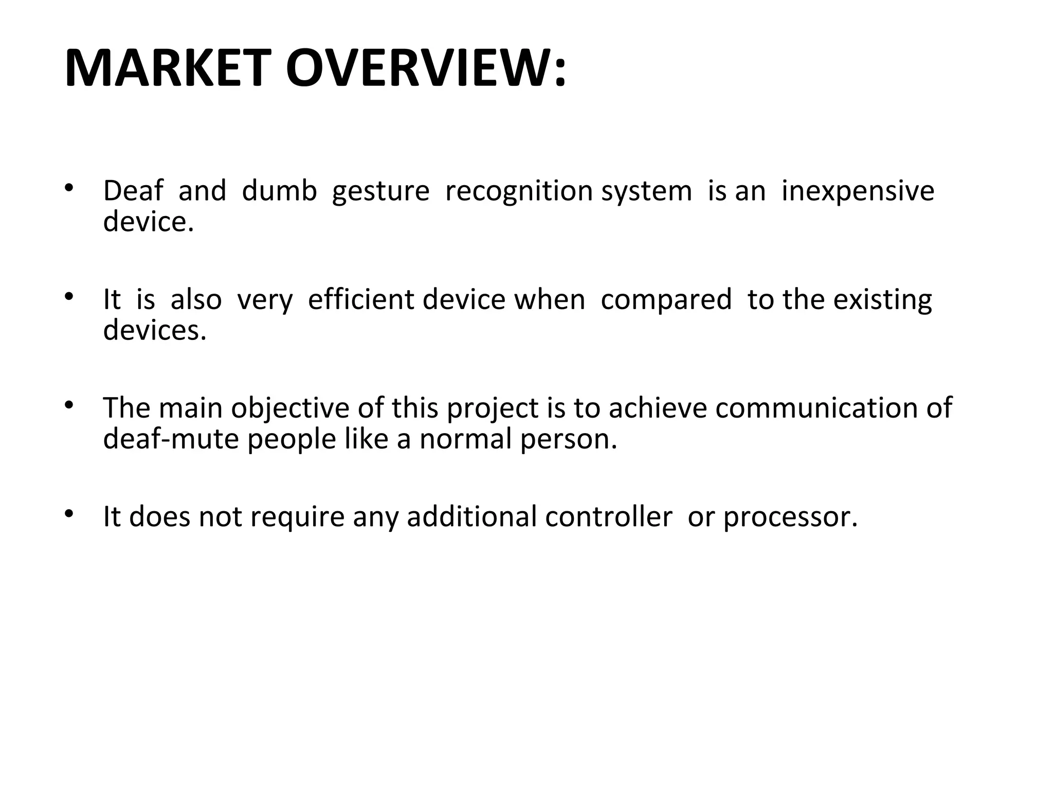 MARKET OVERVIEW:
• Deaf and dumb gesture recognition system is an inexpensive
device.
• It is also very efficient device when compared to the existing
devices.
• The main objective of this project is to achieve communication of
deaf-mute people like a normal person.
• It does not require any additional controller or processor.
 
