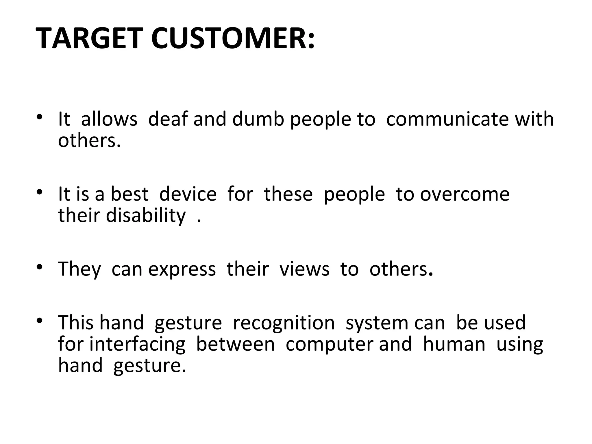 TARGET CUSTOMER:
• It allows deaf and dumb people to communicate with
others.
• It is a best device for these people to overcome
their disability .
• They can express their views to others.
• This hand gesture recognition system can be used
for interfacing between computer and human using
hand gesture.
 