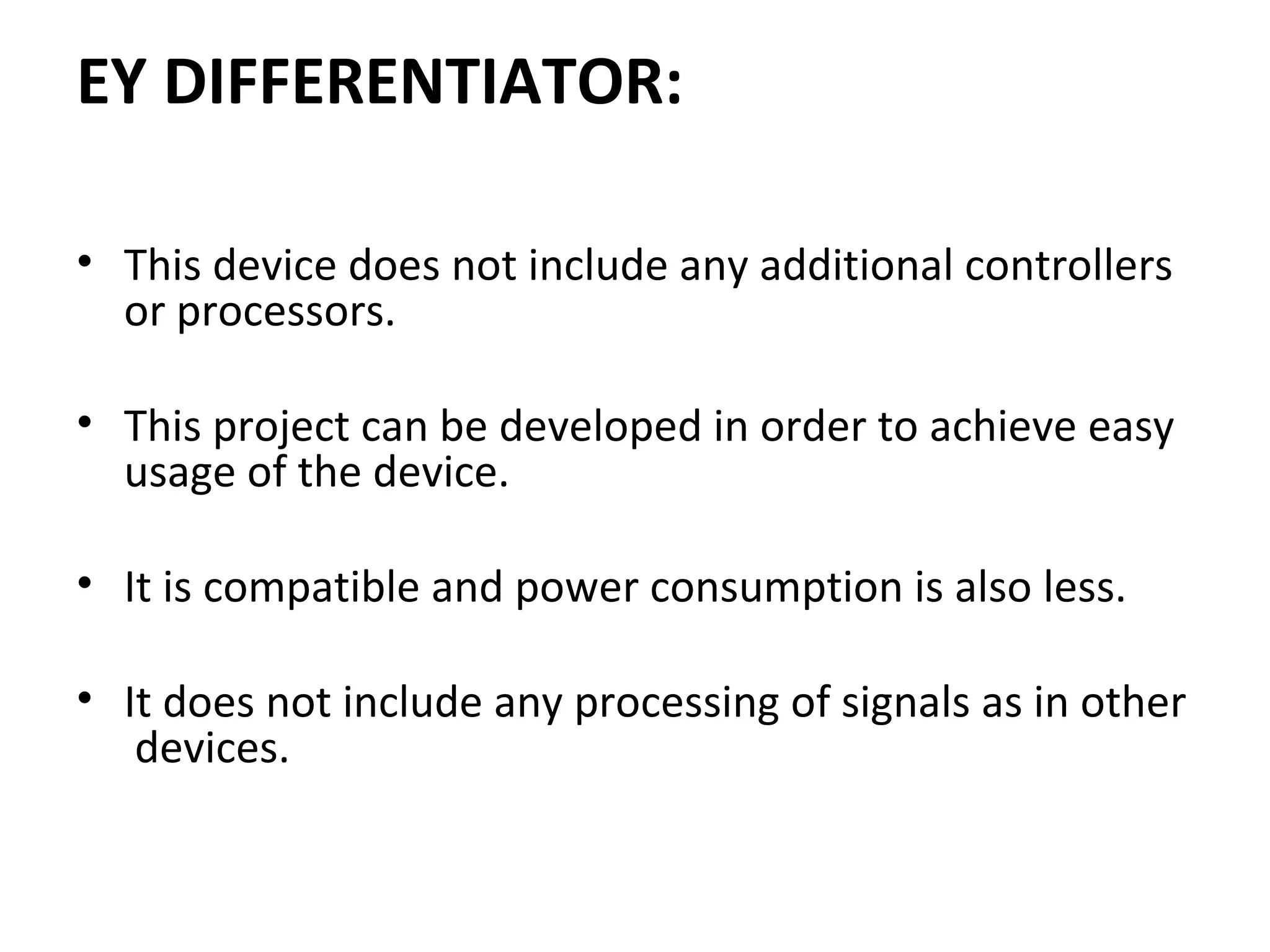 EY DIFFERENTIATOR:
• This device does not include any additional controllers 
or processors. 
 
• This project can be developed in order to achieve easy 
usage of the device.
• It is compatible and power consumption is also less.
 
• It does not include any processing of signals as in other 
 devices.
 
 