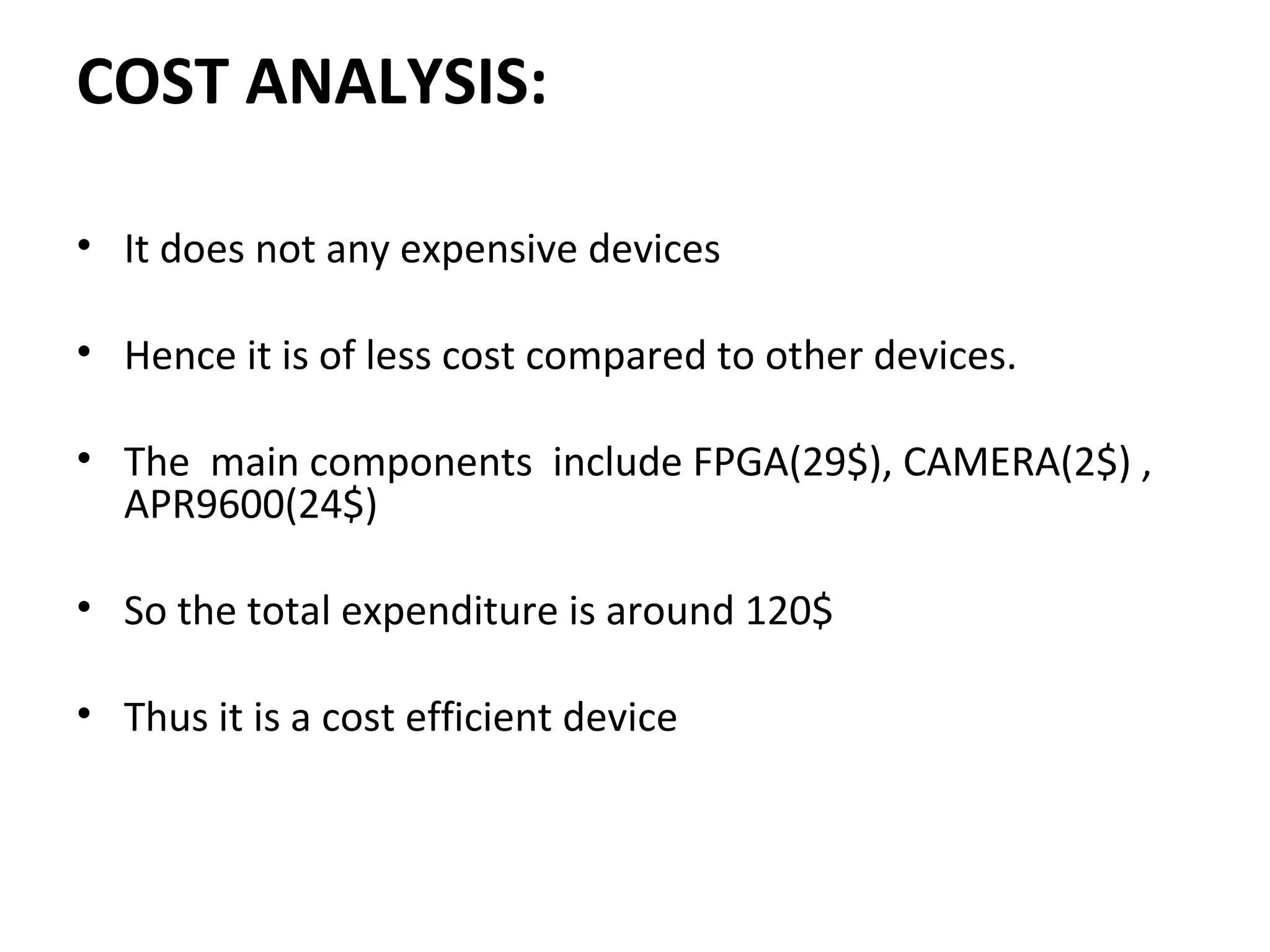 COST ANALYSIS:
• It does not any expensive devices 
 
• Hence it is of less cost compared to other devices.
• The  main components  include FPGA(29$), CAMERA(2$) , 
APR9600(24$)
 
• So the total expenditure is around 120$
 
• Thus it is a cost efficient device
 
 
 