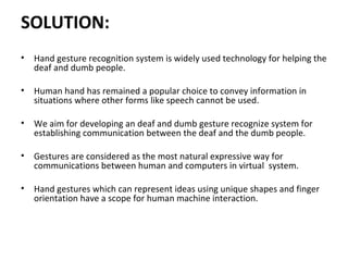 SOLUTION:
• Hand gesture recognition system is widely used technology for helping the
deaf and dumb people.
• Human hand has remained a popular choice to convey information in
situations where other forms like speech cannot be used.
• We aim for developing an deaf and dumb gesture recognize system for
establishing communication between the deaf and the dumb people.
• Gestures are considered as the most natural expressive way for
communications between human and computers in virtual system.
• Hand gestures which can represent ideas using unique shapes and finger
orientation have a scope for human machine interaction.
 