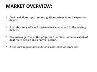 MARKET OVERVIEW:
• Deaf and dumb gesture recognition system is an inexpensive
device.
• It is also very efficient device when compared to the existing
devices.
• The main objective of this project is to achieve communication of
deaf-mute people like a normal person.
• It does not require any additional controller or processor.
 