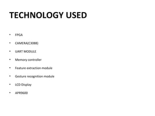 TECHNOLOGY USED
• FPGA
 
• CAMERA(C3088)
• UART MODULE
 
• Memory controller
 
• Feature extraction module
 
• Gesture recognition module
 
• LCD Display
 
• APR9600
 