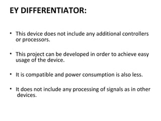 EY DIFFERENTIATOR:
• This device does not include any additional controllers 
or processors. 
 
• This project can be developed in order to achieve easy 
usage of the device.
• It is compatible and power consumption is also less.
 
• It does not include any processing of signals as in other 
 devices.
 
 