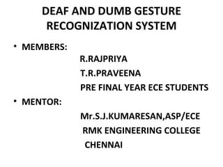 DEAF AND DUMB GESTURE
RECOGNIZATION SYSTEM
• MEMBERS:
R.RAJPRIYA
T.R.PRAVEENA
PRE FINAL YEAR ECE STUDENTS
• MENTOR:
Mr.S.J.KUMARESAN,ASP/ECE
RMK ENGINEERING COLLEGE
CHENNAI
 