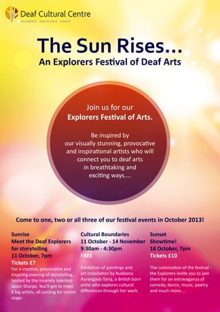The Sun Rises...
An Explorers Festival of Deaf Arts
Join us for our
Explorers Festival of Arts.
Be inspired by
our visually stunning, provocative
and inspirational artists who will
connect you to deaf arts
in breathtaking and
exciting ways....
Come to one, two or all three of our festival events in October 2013!
Sunrise
Meet the Deaf Explorers
for storytelling
11 October, 7pm
Tickets £7
For a creative, provocative and
inspiring evening of storytelling,
hosted by the insanely talented
Jason Sharpe. You’ll get to meet
6 big artists, all jostling for centre
stage.
Cultural Boundaries
11 October - 14 November
9:30am - 4:30pm
FREE
Exhibition of paintings and
art installation by Rubbena
Aurangzeb-Tariq, a British born
artist who explores cultural
differences through her work.
Sunset
Showtime!
18 October, 7pm
Tickets £10
The culmination of the festival -
the Explorers invite you to join
them for an extravaganza of
comedy, dance, music, poetry
and much more....
 