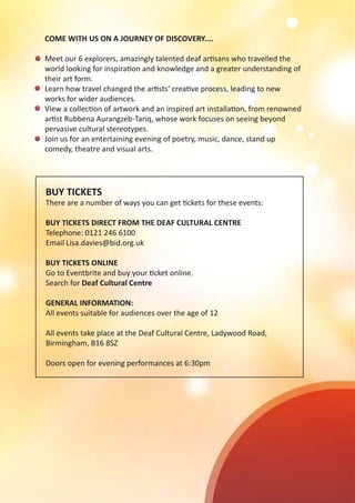 BUY TICKETS
There are a number of ways you can get tickets for these events:
BUY TICKETS DIRECT FROM THE DEAF CULTURAL CENTRE
Telephone: 0121 246 6100
Email Lisa.davies@bid.org.uk
BUY TICKETS ONLINE
Go to Eventbrite and buy your ticket online.
Search for Deaf Cultural Centre
GENERAL INFORMATION:
All events suitable for audiences over the age of 12
All events take place at the Deaf Cultural Centre, Ladywood Road,
Birmingham, B16 8SZ
Doors open for evening performances at 6:30pm
COME WITH US ON A JOURNEY OF DISCOVERY....
Meet our 6 explorers, amazingly talented deaf artisans who travelled the
world looking for inspiration and knowledge and a greater understanding of
their art form.
Learn how travel changed the artists’ creative process, leading to new
works for wider audiences.
View a collection of artwork and an inspired art installation, from renowned
artist Rubbena Aurangzeb-Tariq, whose work focuses on seeing beyond
pervasive cultural stereotypes.
Join us for an entertaining evening of poetry, music, dance, stand up
comedy, theatre and visual arts.
 