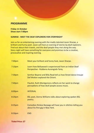 PROGRAMME
Friday 11 October
Show start 7:00pm
SUNRISE - MEET THE DEAF EXPLORERS FOR STORYNIGHT
Join us for an entertaining evening with the madly talented Jason Sharpe, a
brilliant and funny poet. Jason will host an evening of stories by deaf explorers.
Find out about their travels, and the deaf people they met along the way.
Story night will have something for everyone and promises to be a creative,
provocative and inspiring evening.
7:00pm Meet your brilliant and funny host, Jason Sharpe.
7:10pm Learn how Bollywood is experienced from an Indian Deaf
Perspective - Rubbena Aurangzeb-Tariq.
7:30pm Semhar Beyene and Billy Read tell us how Street dance troupe
Def Motion explored the Orient.
7:40pm Flautist, Ruth Montgomery reflects on her work to change
perceptions of how deaf people access music.
8:00pm INTERVAL
8:20pm BSL poet, Donna Williams talks about exploring spoken BSL
poetry.
8:35pm Comedian Rinkoo Barpaga will have you in stitches telling you
about his first gig in New York.
8:50pm END
Ticket Price: £7
 