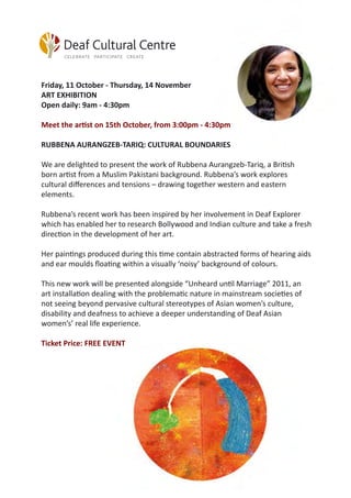 Friday, 11 October - Thursday, 14 November
ART EXHIBITION
Open daily: 9am - 4:30pm
Meet the artist on 15th October, from 3:00pm - 4:30pm
RUBBENA AURANGZEB-TARIQ: CULTURAL BOUNDARIES
We are delighted to present the work of Rubbena Aurangzeb-Tariq, a British
born artist from a Muslim Pakistani background. Rubbena’s work explores
cultural differences and tensions – drawing together western and eastern
elements.
Rubbena’s recent work has been inspired by her involvement in Deaf Explorer
which has enabled her to research Bollywood and Indian culture and take a fresh
direction in the development of her art.
Her paintings produced during this time contain abstracted forms of hearing aids
and ear moulds floating within a visually ‘noisy’ background of colours.
This new work will be presented alongside “Unheard until Marriage” 2011, an
art installation dealing with the problematic nature in mainstream societies of
not seeing beyond pervasive cultural stereotypes of Asian women’s culture,
disability and deafness to achieve a deeper understanding of Deaf Asian
women’s’ real life experience.
Ticket Price: FREE EVENT
 