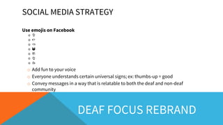 SOCIAL MEDIA STRATEGY
Use emojis on Facebook
o
o
o
o
o
o
o
o Add fun to your voice
o Everyone understands certain universal signs; ex: thumbs-up = good
o Convey messages in a way that is relatable to both the deaf and non-deaf
community
DEAF FOCUS REBRAND
 