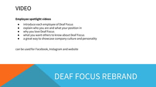 VIDEO
Employee spotlight videos
● introduce each employee of Deaf Focus
● explain who you are and what your position in
● why you love Deaf Focus
● what you want others to know about Deaf Focus
● a great way to showcase company culture and personality
can be used for Facebook, Instagram and website
DEAF FOCUS REBRAND
 