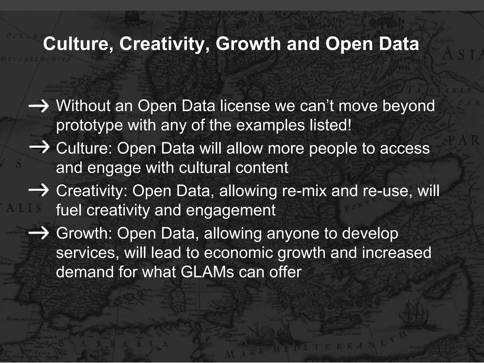 Culture, Creativity, Growth and Open Data


 Without an Open Data license we can’t move beyond
 prototype with any of the examples listed!
 Culture: Open Data will allow more people to access
 and engage with cultural content
 Creativity: Open Data, allowing re-mix and re-use, will
 fuel creativity and engagement
 Growth: Open Data, allowing anyone to develop
 services, will lead to economic growth and increased
 demand for what GLAMs can offer
 